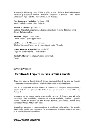 Dramaturgia. Guitarra y canto. Hilado y tejido en telar. Guitarra. Reciclado artesanal.
Percusión y educación musical. Artesanías. Escultura. Actuación. Teatro infantil.
Reciclado de ropa y objetos. Baile urbano. Artes Plásticas.

Coordinadora de Jubilados: Av. Sucre 1832
Danza Folclórica. Danza Libre. Guitarra.

Barrio Los Olivares: Pje. Chile 2573
Guitarra. Artes plásticas para niños. Teatro comunitario. Técnicas de pintura sobre
objetos. Talla en madera.

Barrio Di Pasquo: Francia 2590
Títeres. Tango. Zapateo y percusión.

AFSCA: Héroes de Malvinas y La Rioja
Dibujo e historieta. Producción de contenidos de radio. Fileteado.

Sala de Situación Municipal: San Martín 590
Tango con cambio peroles. Taller literario.

Barrio Pueblo Nuevo: Esteban Adaro y Víctor Tula
Tango.




ESPACIOS VERDES

Operativo de limpieza en toda la zona noroeste

Desde este jueves y durante todo el viernes, ocho cuadrillas de personal de Espacios
Verdes se encuentran cumpliendo trabajos en la zona noroeste de la ciudad.

Más de 50 empleados realizan labores de desmalezado, limpieza, mantenimiento y
mejoras de todos los espacios verdes de los barrios que conforman el sector del Consejo
Vecinal 5.

Algunos de los barrios que involucra este amplio operativo de limpieza son: Viviendas
Productivas, José Hernández, Monseñor Di Pascuo, Jubilados, Pabellón Argentino,
Nuestra Señora del Rosario de San Nicolás, Francia, Justo Daract, Jardín Sucre,
Gobernador Alric y AMEP entre otros.

Bordeadoras, camiones y palas cargadoras se despliegan en las calles y los espacios
verdes de los barrios para culminar el fin de semana con un amplio e importante sector
de la ciudad totalmente recuperado.



BROMATOLOGÍA MUNICIPAL
 