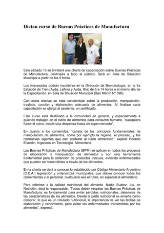 Dictan curso de Buenas Prácticas de Manufactura




Este sábado 13 se brindará una charla de capacitación sobre Buenas Prácticas
de Manufactura, destinada a todo el público. Será en Sala de Situación
Municipal a partir de las 9 horas.

Los interesados podrán inscribirse en la Dirección de Bromatología, en la Ex
Estación de Tren (Avda. Lafinur y Avda. Illía) de 8 a 14 horas o el mismo día de
la Capacitación, en Sala de Situación Municipal (San Martín Nº 590).

Con estas charlas se trata concientizar sobre la producción, manipulación,
traslado, cocción y elaboración adecuada de alimentos. Al finalizar cada
capacitación se otorga al asistente, un certificado.

Este curso está destinado a la comunidad en general, y especialmente a
quienes trabajan en el rubro de alimentos para consumo humano, “cualquiera
fuese el rubro, desde una despensa hasta un supermercado”.

En cuanto a los contenidos, “consta de los principios fundamentales de
manipulación de alimentos, como por ejemplo la higiene, el proceso, y las
normativas vigentes que dan contexto al rubro alimenticio”, explicó Horacio
Elverdin, Ingeniero en Tecnología Alimentaria.

Las Buenas Prácticas de Manufactura (BPM) se aplican en todos los procesos
de elaboración y manipulación de alimentos y son una herramienta
fundamental para la obtención de productos inocuos, evitando enfermedades
que pueden ser transmitidas a través de los alimentos.

En la charla se dará a conocer lo establecido por Código Alimentario Argentino
(C.C.A.) legislación y ordenanzas municipales, que deben conocer todos los
comerciantes y el personal, cualquiera sea el rubro, en especial el alimentario.

Para referirse a la calidad nutricional del alimento, Nadia Suárez, Lic. en
Nutrición, será la responsable. “Todos deben respetar las Buenas Prácticas de
Manufactura, es fundamental para evitar pérdidas nutricionales, deterioros de
las características de los alimentos. Desde la parte nutricional se enseña cómo
comprar, lo que es un rotulado nutricional, la importancia de ver las fechas de
elaboración y vencimiento, para evitar las enfermedades transmitidas por los
alimentos”, expresó.
 