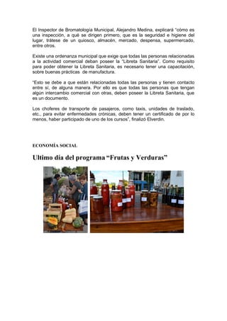 El Inspector de Bromatología Municipal, Alejandro Medina, explicará “cómo es
una inspección, a qué se dirigen primero, que es la seguridad e higiene del
lugar, trátese de un quiosco, almacén, mercado, despensa, supermercado,
entre otros.

Existe una ordenanza municipal que exige que todas las personas relacionadas
a la actividad comercial deban poseer la “Libreta Sanitaria”. Como requisito
para poder obtener la Libreta Sanitaria, es necesario tener una capacitación,
sobre buenas prácticas de manufactura.

“Esto se debe a que están relacionadas todas las personas y tienen contacto
entre sí, de alguna manera. Por ello es que todas las personas que tengan
algún intercambio comercial con otras, deben poseer la Libreta Sanitaria, que
es un documento.

Los choferes de transporte de pasajeros, como taxis, unidades de traslado,
etc., para evitar enfermedades crónicas, deben tener un certificado de por lo
menos, haber participado de uno de los cursos”, finalizó Elverdin.




ECONOMÍA SOCIAL

Ultimo día del programa “Frutas y Verduras”
 
