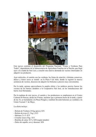 Este jueves continúa el desarrollo del Programa Nacional “Frutas y Verduras Para
Todos”, dependiente de la Subsecretaria de Agricultura Familiar de la Nación, que llegó
ayer a la ciudad de San Luis y cosechó una masiva demanda de vecinos interesados en
adquirir sus productos.

Ayer miércoles, el camión con las verduras, las frutas de estación y distintas conservas,
dulces y frutos secos se instaló en la Plaza 9 de Julio, donde se registró la masiva
asistencia de vecinos, deseosos de adquirir los bolsones a precios muy convenientes.

Por la tarde, quienes aprovecharon la amplia oferta y los módicos precios fueron los
vecinos de los barrios aledaños a la Cooperativa San José, en las inmediaciones del
barrio José Hernández.

Por la mañana de este jueves, el camión y los productores se emplazaron en el Centro
Cultural Di Pascuo, desde las 9 horas, mientras que a primeras horas de la tarde, a partir
de las 16, se trasladarán a la Plaza Pringles y también llevarán bolsones ya vendidos a la
Unión Vecinal 1° de Mayo.

La oferta incluye:

- Bolsón de Verdura (10 kg aprox), $35.
- Bolsón de uvas (2, 5 kg ), $15
- Melones 2 ó 3: $15
- Ciruelas secas el kg.: $15
- Botellas de salsa: $15 y $20 (según tamaño)
- Dulce de zapallo, uva y durazno: $20
 