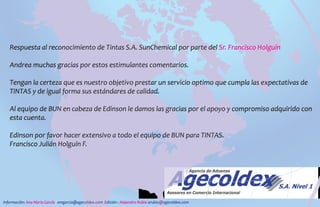 Respuesta al reconocimiento de Tintas S.A. SunChemical por parte del Sr. Francisco Holguín
Andrea muchas gracias por estos estimulantes comentarios.
Tengan la certeza que es nuestro objetivo prestar un servicio optimo que cumpla las expectativas de
TINTAS y de igual forma sus estándares de calidad.
Al equipo de BUN en cabeza de Edinson le damos las gracias por el apoyo y compromiso adquirido con
esta cuenta.
Edinson por favor hacer extensivo a todo el equipo de BUN para TINTAS.
Francisco Julián Holguín F.
Información: Ana María García amgarcia@agecoldex.com Edición : Alejandro Rubio arubio@agecoldex.com
 