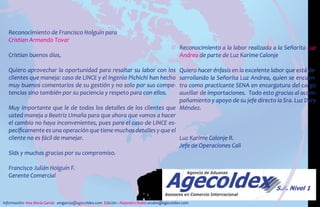 Reconocimiento de Francisco Holguín para
Cristian Armando Tovar
Cristian buenos días,
Quiero aprovechar la oportunidad para resaltar su labor con los
clientes que maneja: caso de LINCE y el Ingenio Pichichi han hecho
muy buenos comentarios de su gestión y no solo por sus compe-
tencias sino también por su paciencia y respeto para con ellos.
Muy importante que le de todos los detalles de los clientes que
usted maneja a Beatriz Umaña para que ahora que vamos a hacer
el cambio no haya inconvenientes, pues para el caso de LINCE es-
pecíficamente es una operación que tiene muchos detalles y que el
cliente no es fácil de manejar.
Slds y muchas gracias por su compromiso.
Francisco Julián Holguín F.
Gerente Comercial
Reconocimiento a la labor realizada a la Señorita Luz
Andrea de parte de Luz Karime Calonje
Quiero hacer énfasis en la excelente labor que está de-
sarrollando la Señorita Luz Andrea, quien se encuen-
tra como practicante SENA en encargatura del cargo
auxiliar de importaciones. Todo esto gracias al acom-
pañamiento y apoyo de su jefe directo la Sra. Luz Dary
Méndez.
Luz Karime Calonje R.
Jefe de Operaciones Cali
Información: Ana María García amgarcia@agecoldex.com Edición : Alejandro Rubio arubio@agecoldex.com
 