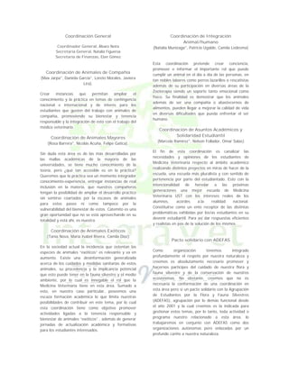 Coordinación General
Coordinador General, Álvaro Neira
Secretaría General, Natalia Figueroa
Secretaría de Finanzas, Eber Gómez

Coordinación de Animales de Compañía
(Max Jarpa°, Daniela García°, Loreto Morales, Javiera
Lira).
Crear
instancias
que
permitan
ampliar
el
conocimiento y la práctica en temas de contingencia
nacional e internacional y de interés para los
estudiantes que gusten del trabajo con animales de
compañía, promoviendo su bienestar y tenencia
responsable y la integración de esto con el trabajo del
médico veterinario.

Coordinación de Animales Mayores
(Rosa Barrera°, Nicolás Acuña, Felipe Gatica).
Sin duda esta área es de las más desarrolladas por
las mallas académicas de la mayoría de las
universidades, se tiene mucho conocimiento de la
teoría, pero ¿qué tan accesible es en la práctica?
Queremos que la práctica sea un momento integrador
conocimiento-experiencia, entregar instancias de real
inclusión en la materia, que nuestros compañeros
tengan la posibilidad de ampliar el desarrollo practico
sin sentirse coartados por la escases de animales
para estos pasos ni como tampoco por la
vulnerabilidad del bienestar de estos. Catemito es una
gran oportunidad que no se está aprovechando en su
totalidad y está ahí, es nuestra.

Coordinación de Integración
Animal/humano
(Natalia Munizaga°, Patricio Ugalde, Camila Ledesma)

Esta coordinación pretende crear conciencia,
promover e informar el importante rol que puede
cumplir un animal en el día a día de las personas, en
tan nobles labores como perros lazarillos o rescatistas
además de su participación en diversas áreas de la
Zooterapia siendo un soporte tanto emocional como
físico. Su finalidad es demostrar que los animales
además de ser una compañía o abastecernos de
alimentos, pueden llegar a mejorar la calidad de vida
en diversas dificultades que pueda enfrentar el ser
humano.

Coordinación de Asuntos Académicos y
Solidaridad Estudiantil
(Marcela Ramírez°, Nelson Follador, Omar Salas)
El fin de esta coordinación es canalizar las
necesidades y opiniones de los estudiantes de
Medicina Veterinaria respecto al ámbito académico
realizando distintos proyectos en miras de hacer de la
escuela, una escuela más pluralista y con sentido de
pertenencia por parte del estudiantado. Esto con la
intencionalidad de heredar a las próximas
generaciones una mejor escuela de Medicina
Veterinaria UST con los intereses reales de los
alumnos,
acordes
a.la
realidad
nacional.
Constituirse como un ente receptor de las distintas
problemáticas exhibidas por los/as estudiantes en su
devenir estudiantil. Para así dar respuestas eficientes
y realistas en pos de la solución de los mismos.

Coordinación de Animales Exóticos
(Tania Nova, María Isabel Rivera, Camila Díaz)
En la sociedad actual la incidencia que ostentan las
especies de animales “exóticos” es relevante y va en
aumento. Existe una desinformación generalizada
acerca de los cuidados y medidas sanitarias de estos
animales, su procedencia y la implicancia potencial
que esto puede tener en la fauna silvestre y el medio
ambiente, por lo cual es innegable el rol que la
Medicina Veterinaria tiene en esta área. Sumado a
esto, en nuestro caso particular, poseemos una
escaza formación académica lo que limita nuestras
posibilidades de contribuir en este tema, por lo cual
esta coordinación tiene como objetivo promover
actividades ligadas a la tenencia responsable y
bienestar de animales “exóticos” , además de generar
jornadas de actualización académica y formativas
para los estudiantes interesados.

Pacto solidario con ADEFAS
Como
organización
tenemos
integrado
profundamente el respeto por nuestra naturaleza y
creemos es absolutamente necesario promover y
hacernos partícipes del cuidado de nuestra flora y
fauna silvestre y de la conservación de nuestros
ecosistemas. No obstante, creemos que no es
necesaria la conformación de una coordinación en
esta área pero si un pacto solidario con la Agrupación
de Estudiantes por la Flora y Fauna Silvestres
(ADEFAS), agrupación por lo demás funcional desde
el año 2001 y la cual creemos es la indicada para
gestionar estos temas, por lo tanto, toda actividad o
programa nuestro relacionado a esta área, lo
trabajaremos en conjunto con ADEFAS como dos
organizaciones autónomas pero enlazadas por un
profundo cariño a nuestra naturaleza.

 