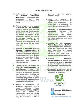 DECÁLOGO DE ACCIÓN
1. Implementación de un programa
de
Trabajos
Veterinarios
Voluntarios,
multidisciplinarios
gestionados
por
cada
coordinación, que perduren en el
tiempo.
2. Resguardar y promover el respeto
y cuidado de los animales,
haciendo hincapié en el bienestar
de los presentes en el Campus
Catemito, cambiando el concepto
de “material de estudio” a “ser
sintiente no humano“ participante
de un paso práctico, lo que
garantizaría
su
respeto
y
bienestar, sin que eso afecte en el
desarrollo normal de los pasos
prácticos.
3. Potenciar a Catemito como un
Campus
ecosustentable
e
integrado , en base a mejoras en
la gestión de residuos , resguardo
de los sitios utilizados por la fauna
silvestre, promoviendo un trabajo
coordinado entre los distintos
organismos
que
utilizan
el
Campus Catemito
4. Generación de un sistema de
prácticas pre-profesionales y
profesionales
para
los
estudiantes de la carrera en todas
las áreas de interés del quehacer
médico-veterinario, además de
fomentar una bolsa de trabajo
veterinaria asegurando un grado
de empleabilidad a los estudiantes
y egresados de la carrera.
5. Ampliar las actividades
de
extensión (seminarios, cursos,
mesas
redondas,
foros,
documentales, talleres, programa
radial,
etc.)
además
de
conformarnos como una red de
apoyo para nuevas ideas y
proyectos aumentando su difusión

para que todas
lleguen a tod@s.

las

opciones

6. Crear
un
sistema
de
apadrinamiento a estudiantes de
primer año promoviendo
la
solidaridad y la integración de
nuestr@s nuevos compañer@s.
7. Promover el empoderamiento
estudiantil
apoyando
la
conformación
de
nuevas
organizaciones,
crear
nuevas
instancias de participación, ya sea
de índole académica como extra
programática.
8. Creación de una Biblioteca
Virtual Comunitaria y Solidaria
que contenga clases, resúmenes,
libros, etc. separadas por ramo
para que exista un acceso
oportuno a clases y a material
necesario para tener más y
mejores herramientas de estudio.
9. Generar
convenios
institucionales que permitan, por
coordinación una mayor inclusión
y especialización de las áreas
competentes al médico veterinario.
10. Integración y promoción de la
triestamentalidad en la toma de
decisiones de la escuela.

Integravet Kiñe Newen
@integravetkn
integravet.newen@gmail.com

 