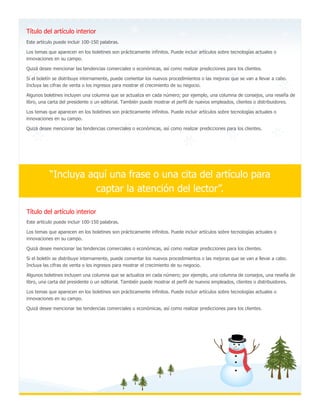 Título del artículo interior
Este artículo puede incluir 100-150 palabras.
Los temas que aparecen en los boletines son prácticamente infinitos. Puede incluir artículos sobre tecnologías actuales o
innovaciones en su campo.
Quizá desee mencionar las tendencias comerciales o económicas, así como realizar predicciones para los clientes.
Si el boletín se distribuye internamente, puede comentar los nuevos procedimientos o las mejoras que se van a llevar a cabo.
Incluya las cifras de venta o los ingresos para mostrar el crecimiento de su negocio.
Algunos boletines incluyen una columna que se actualiza en cada número; por ejemplo, una columna de consejos, una reseña de
libro, una carta del presidente o un editorial. También puede mostrar el perfil de nuevos empleados, clientes o distribuidores.
Los temas que aparecen en los boletines son prácticamente infinitos. Puede incluir artículos sobre tecnologías actuales o
innovaciones en su campo.
Quizá desee mencionar las tendencias comerciales o económicas, así como realizar predicciones para los clientes.
“Incluya aquí una frase o una cita del artículo para
captar la atención del lector”.
Este artículo puede incluir 100-150 palabras.
Los temas que aparecen en los boletines son prácticamente infinitos. Puede incluir artículos sobre tecnologías actuales o
innovaciones en su campo.
Quizá desee mencionar las tendencias comerciales o económicas, así como realizar predicciones para los clientes.
Si el boletín se distribuye internamente, puede comentar los nuevos procedimientos o las mejoras que se van a llevar a cabo.
Incluya las cifras de venta o los ingresos para mostrar el crecimiento de su negocio.
Algunos boletines incluyen una columna que se actualiza en cada número; por ejemplo, una columna de consejos, una reseña de
libro, una carta del presidente o un editorial. También puede mostrar el perfil de nuevos empleados, clientes o distribuidores.
Los temas que aparecen en los boletines son prácticamente infinitos. Puede incluir artículos sobre tecnologías actuales o
innovaciones en su campo.
Quizá desee mencionar las tendencias comerciales o económicas, así como realizar predicciones para los clientes.
Título del artículo interior
 