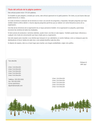 Línea 1 de dirección
Línea 2 de dirección
Línea 3 de dirección
Línea 4 de dirección
Línea 5 de dirección
Teie ettevõte
Línea 1 de dirección
Línea 2 de dirección
Línea 3 de dirección
Línea 4 de dirección
Línea 5 de dirección
Teléfono: 555-555-5555
Fax: 555-555-5555
Correo electrónico
alguien@example.com
Coloque el
sello aquí
Este artículo puede incluir 175-225 palabras.
Si el boletín es para plegarlo y enviarlo por correo, este artículo aparecerá en la parte posterior. Por tanto, es una buena idea que
pueda leerse de un vistazo.
Un modo de llamar la atención de los lectores es incluir una sección de preguntas y respuestas. Recopile preguntas que haya
recibido desde la última edición o resuma algunas preguntas genéricas que se realizan con cierta frecuencia acerca de su
organización.
Una lista de los directores de la organización da un toque personal al boletín. Si la organización es pequeña, quizá desee
enumerar los nombres de todos los empleados.
Si tiene precios de productos o servicios estándar, puede incluir una lista en este espacio. También puede hacer referencia a
cualquier otro modo de comunicación que haya creado para su organización.
Use este espacio para recordar a sus clientes que marquen en sus calendarios un evento habitual, como un desayuno para los
distribuidores el tercer martes de cada mes o una subasta benéfica cada dos años.
Si dispone de espacio, éste es un buen lugar para insertar una imagen prediseñada o algún otro gráfico.
Título del artículo de la página posterior
 