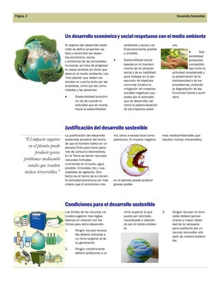 El objetivo del desarrollo soste-
nible es definir proyectos via-
bles y reconciliar los aspec-
tos económico, social,
y ambiental de las actividades
humanas; se trata de progresar
en estos ámbitos sin tener que
destruir el medio ambiente. Los
"tres pilares" que deben ser
tenidos en cuenta tanto por las
empresas, como por las comu-
nidades y las personas:
 Sostenibilidad económi-
ca: se da cuando la
actividad que se mueve
hacia la sostenibilidad
ambiental y social y es
financieramente posible
y rentable.
 Sostenibilidad social:
basada en el manteni-
miento de la cohesión
social y de su habilidad
para trabajar en la per-
secución de objetivos
comunes. Implica la
mitigación de impactos
sociales negativos cau-
sados por la actividad
que se desarrolla, así
como la potencialización
de los impactos positi-
vos.
 Sos-
tenibilidad
ambiental:
compatibili-
dad entre la
actividad considerada y
la preservación de la
biodiversidad y de los
ecosistemas, evitando
la degradación de las
funciones fuente y sumi-
dero.
ritmo superior al que
pueda ser reciclado,
neutralizado o absorbi-
do por el medio ambien-
te.
Los límites de los recursos na-
turales sugieren tres reglas
básicas en relación con los
ritmos para dicho desarrollo
1. Ningún recurso renova-
ble deberá utilizarse a
un ritmo superior al de
su generación.
2. Ningún contaminante
deberá producirse a un
3. Ningún recurso no reno-
vable deberá aprove-
charse a mayor veloci-
dad de la necesaria
para sustituirlo por un
recurso renovable utili-
zado de manera sosteni-
ble.
Un desarrollo económico y social respetuoso con el medio ambiente
Condiciones para el desarrollo sostenible
mo, tanto a escala local como
planetaria. El impacto negativo
en el planeta puede producir
graves proble-
mas medioambientales que
resulten incluso irreversibles.
Justificación del desarrollo sostenible
La justificación del desarrollo
sostenible proviene del hecho
de que el hombre habita en un
planeta finito pero tiene patro-
nes de consumo desmedidos.
En la Tierra se tienen recursos
naturales limitados
(nutrientes en el suelo, agua
potable, minerales, etc.), sus-
ceptibles de agotarse. Otro
factor es el hecho de la crecien-
te actividad económica sin más
criterio que el económico mis-
“El impacto negativo
en el planeta puede
producir graves
problemas medioambi
entales que resulten
incluso irreversibles.”
Página 2 Desarrollo Sostenible
 