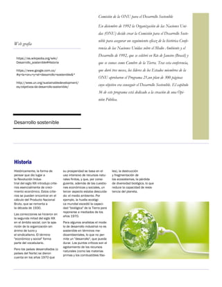https://es.wikipedia.org/wiki/
Desarrollo_sostenible#Historia
https://www.google.com.co/
#q=la+onu+y+el+desarrollo+sostenible&*
http://www.un.org/sustainabledevelopment/
es/objetivos-de-desarrollo-sostenible/
Desarrollo sostenible
Comisión de la ONU para el Desarrollo Sostenible
En diciembre de 1992 la Organización de las Naciones Uni-
das (ONU) decide crear la Comisión para el Desarrollo Soste-
nible para asegurar un seguimiento eficaz de la histórica Confe-
rencia de las Naciones Unidas sobre el Medio Ambiente y el
Desarrollo de 1992, que se celebró en Río de Janeiro (Brasil) y
que se conoce como Cumbre de la Tierra. Tras esta conferencia,
que duró tres meses, los líderes de los Estados miembros de la
ONU aprobaron el Programa 21,un plan de 300 páginas
cuyo objetivo era conseguir el Desarrollo Sostenible. El capítulo
36 de este programa está dedicado a la creación de una Opi-
nión Pública.
Web grafía
su prosperidad se basa en el
uso intensivo de recursos natu-
rales finitos, y que, por consi-
guiente, además de las cuestio-
nes económicas y sociales, un
tercer aspecto estaba descuida-
do: el medio ambiente. Por
ejemplo, la huella ecológi-
ca mundial excedió la capaci-
dad "biológica" de la Tierra para
reponerse a mediados de los
años 1970.
Para algunos analistas el mode-
lo de desarrollo industrial no es
sostenible en términos me-
dioambientales, lo que no per-
mite un "desarrollo", que pueda
durar. Los puntos críticos son el
agotamiento de los recursos
naturales (como las materias
primas y los combustibles fósi-
Históricamente, la forma de
pensar que dio lugar a
la Revolución Indus-
trial del siglo XIX introdujo crite-
rios esencialmente de creci-
miento económico. Estos crite-
rios se pueden encontrar en el
cálculo del Producto Nacional
Bruto, que se remonta a
la década de 1930.
Las correcciones se hicieron en
la segunda mitad del siglo XIX
en el ámbito social, con la apa-
rición de la organización sin
ánimo de lucro y
el sindicalismo. El término
"económico y social" forma
parte del vocabulario.
Pero los países desarrollados (o
países del Norte) se dieron
cuenta en los años 1970 que
les), la destrucción
y fragmentación de
los ecosistemas, la pérdida
de diversidad biológica, lo que
reduce la capacidad de resis-
tencia del planeta.
Historia
 