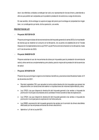 decir, las referidas unidades constituyen tan solo una representación de ese dinero y atendiendo a
ello es que podrán ser canjeadas por la posterior prestación de servicios a cargo de terceros.
En ese sentido, dicha entrega no supone el pago del precio por la entrega en propiedad de ningún
bien, no constituyendo por tanto, dicha operación, una venta.
PROYECTOS DE LEY
- Proyecto 3637/2018-CR
Proponeprorrogarelplazodelasexoneracionesdelimpuestogeneralalaventa(IGV)a laimportación
de bienes que se destinen al consumo en la Amazonía, de acuerdo a lo establecido en la Tercera
DisposiciónComplementariadelaLey27037LeydePromocióndelaInversiónenlaAmazonía,hasta
el 31 de diciembre de 2023.
- Proyecto 3646/2018-CR
Propone autorizar el uso de mecanismos de obras por impuestos para la prestación de servicios de
saludy otros servicioscomplementariosyvinculados,parala mejoradelaprestacióndelosservicios
de salud.
- Proyecto 3674/2018-CR
Propone ley que prorroga la vigencia de diversos beneficios yexoneraciones tributarias hasta el 31
de diciembre de 2021:
 Decreto Legislativo 783, que aprueba la norma sobre devolución de impuestos que gravan las
adquisiciones con donaciones del exterior e importaciones de misiones diplomáticas yotros.
 Ley 27623, Ley que dispone la devolución del impuesto general a las ventas e impuesto de
promoción municipal a los titulares de la actividad minera durante la fase de exploración.
 Ley 27624, Ley que dispone la devolución del impuesto general a las ventas e impuesto de
promoción municipal para la exploración de hidrocarburos.
 Ley 29985, exoneración del impuesto general a las ventas por la emisión de dinero electrónico
efectuada por las empresas emisoras de dinero electrónico.
 Apéndice I y II de la Leydel IGV.
 