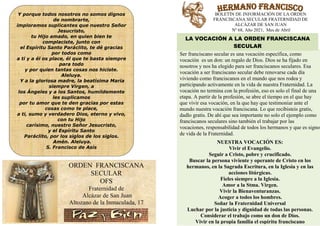 Y porque todos nosotros no somos dignos
de nombrarte,
imploramos suplicantes que nuestro Señor
Jesucristo,
tu Hijo amado, en quien bien te
complaciste, junto con
el Espíritu Santo Paráclito, te dé gracias
por todos como
a ti y a él os place, él que te basta siempre
para todo
y por quien tantas cosas nos hiciste.
Aleluya.
Y a la gloriosa madre, la beatísima María
siempre Virgen, a
los Ángeles y a los Santos, humildemente
les suplicamos
por tu amor que te den gracias por estas
cosas como te place,
a ti, sumo y verdadero Dios, eterno y vivo,
con tu Hijo
carísimo, nuestro Señor Jesucristo,
y el Espíritu Santo
Paráclito, por los siglos de los siglos.
Amén. Aleluya.
S. Francisco de Asís
ORDEN FRANCISCANA
SECULAR
OFS
Fraternidad de
Alcázar de San Juan
Altozano de la Inmaculada, 17
BOLETÍN DE INFORMACIÓN DE LA ORDEN
FRANCISCANA SE
Ser franciscano secular es una vocación específica, como
vocación es un don: un regalo de Dios
nosotros y nos ha elegido para ser franciscanos seculares. Esa
vocación a ser franciscano secular debe renovarse cada día
viviendo como franciscanos en el mundo que nos rodea y
participando activamente en la vida de nuestra Fraternidad. La
vocación no termina con la profesión, eso es solo el final de una
etapa. A partir de la profesión, se abre el tiempo en el que hay
que vivir esa vocación, en la que hay que testimoniar ante el
mundo nuestra vocación franciscana. Lo que recibisteis gratis,
dadlo gratis. De ahí que sea importante no solo el ejemplo como
franciscanos seculares sino también el trabajar por las
vocaciones, responsabilidad de todos los hermanos y que es signo
de vida de la Fraternidad.
LA VOCACIÓN A LA ORDEN FRANCISCANA
NUESTRA VOCACIÓN ES:
Vivir el Evangelio.
Seguir a Cristo, pobre y crucificado.
Buscar la persona viviente y operante de Cristo en los
hermanos, en la Sagrada Escritura, en la Iglesia y en
acciones litúrgicas.
Fieles siempre a la Iglesia.
Amor a la Stma. Virgen.
Vivir la Bienaventuranzas.
Acoger a todos los hombres.
Soñar la Fraternidad Universal
Luchar por la justicia
Considerar el trabajo como un don
Vivir en la propia familia el espíritu franciscano
Y porque todos nosotros no somos dignos
imploramos suplicantes que nuestro Señor
el Espíritu Santo Paráclito, te dé gracias
basta siempre
y por quien tantas cosas nos hiciste.
Y a la gloriosa madre, la beatísima María
los Ángeles y a los Santos, humildemente
por tu amor que te den gracias por estas
sumo y verdadero Dios, eterno y vivo,
carísimo, nuestro Señor Jesucristo,
Paráclito, por los siglos de los siglos.
ORDEN FRANCISCANA
SECULAR
Fraternidad de
Alcázar de San Juan
Altozano de la Inmaculada, 17
BOLETÍN DE INFORMACIÓN DE LA ORDEN
FRANCISCANA SECULAR FRATERNIDAD DE
ALCÁZAR DE SAN JUAN
Nº 68, Año 2021, Mes de Abril
Ser franciscano secular es una vocación específica, como
vocación es un don: un regalo de Dios. Dios se ha fijado en
nosotros y nos ha elegido para ser franciscanos seculares. Esa
a ser franciscano secular debe renovarse cada día
viviendo como franciscanos en el mundo que nos rodea y
participando activamente en la vida de nuestra Fraternidad. La
vocación no termina con la profesión, eso es solo el final de una
profesión, se abre el tiempo en el que hay
que vivir esa vocación, en la que hay que testimoniar ante el
mundo nuestra vocación franciscana. Lo que recibisteis gratis,
dadlo gratis. De ahí que sea importante no solo el ejemplo como
ino también el trabajar por las
vocaciones, responsabilidad de todos los hermanos y que es signo
de vida de la Fraternidad.
LA VOCACIÓN A LA ORDEN FRANCISCANA
SECULAR
NUESTRA VOCACIÓN ES:
Vivir el Evangelio.
Seguir a Cristo, pobre y crucificado.
Buscar la persona viviente y operante de Cristo en los
hermanos, en la Sagrada Escritura, en la Iglesia y en las
acciones litúrgicas.
Fieles siempre a la Iglesia.
Amor a la Stma. Virgen.
Vivir la Bienaventuranzas.
Acoger a todos los hombres.
Soñar la Fraternidad Universal
Luchar por la justicia y dignidad de todas las personas.
Considerar el trabajo como un don de Dios.
Vivir en la propia familia el espíritu franciscano
 