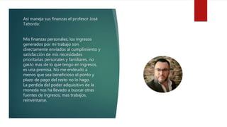Así maneja sus finanzas el profesor José
Taborda:
Mis finanzas personales, los ingresos
generados por mi trabajo son
directamente enviados al cumplimiento y
satisfacción de mis necesidades
prioritarias personales y familiares, no
gasto mas de lo que tengo en ingresos,
es una premisa. No me endeudo a
menos que sea beneficioso el ponto y
plazo de pago del resto no lo hago.
La perdida del poder adquisitivo de la
moneda nos ha llevado a buscar otras
fuentes de ingresos, mas trabajos,
reinventarse.
 