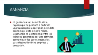 GANANCIA
 La ganancia es el aumento de la
riqueza que se produce a partir de
una transacción u operación de índole
económico. Visto de otro modo,
la ganancia es la diferencia entre los
ingresos generados por una actividad
económica y los costes necesarios
para desarrollar dicha empresa u
ocupación.
 