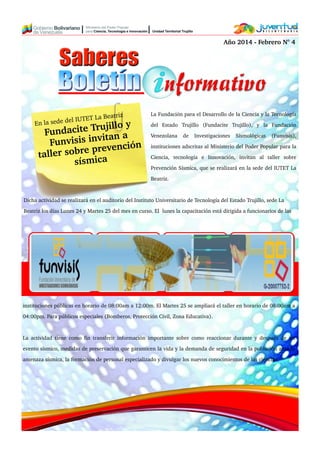 La Fundación para el Desarrollo de la Ciencia y la Tecnología
del Estado Trujillo (Fundacite Trujillo), y la Fundación
Venezolana de Investigaciones Sismológicas (Funvisis),
instituciones adscritas al Ministerio del Poder Popular para la
Ciencia, tecnología e Innovación, invitan al taller sobre
Prevención Sísmica, que se realizará en la sede del IUTET La
Beatriz.
Dicha actividad se realizará en el auditorio del Instituto Universitario de Tecnología del Estado Trujillo, sede La
Beatriz los días Lunes 24 y Martes 25 del mes en curso. El lunes la capacitación está dirigida a funcionarios de las
instituciones públicas en horario de 08:00am a 12:00m. El Martes 25 se ampliará el taller en horario de 08:00am a
04:00pm. Para públicos especiales (Bomberos, Protección Civil, Zona Educativa).
La actividad tiene como fin transferir información importante sobre como reaccionar durante y después de un
evento sísmico, medidas de preservación que garanticen la vida y la demanda de seguridad en la población ante la
amenaza sísmica, la formación de personal especializado y divulgar los nuevos conocimientos de las ciencias.
En la sede del IUTET La Beatriz
Fundacite Trujillo y
Funvisis invitan a
taller sobre prevención
sísmica
Año 2014 ­ Febrero N° 4
 