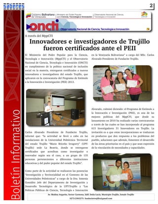 2
Av. Medina Angarita, Sector Carmona, Edif. Doña Lucía, Municipio Trujillo, Estado Trujillo
0272­2365275. fundacitetrujillo@gmail.com
A través del MppCTI
Innovadores e investigadores de Trujillo
fueron certificados ante el PEII
El Ministerio del Poder Popular para la Ciencia,
Tecnología e Innovación (MppCTI) y el Observatorio
Nacional de Ciencia, Tecnología e Innovación (ONCTI)
en cumplimiento de la política nacional de inclusión
social en la materia, entregaron certificados a nuevos
innovadores e investigadores del estado Trujillo, que
aplicaron en la convocatoria del Programa de Estímulo
a la Innovación e Investigación (PEII) 2013.
Carlos Alvarado Presidente de Fundacite Trujillo,
informó que: “la actividad se llevó a cabo en las
instalaciones de la Universidad Politécnica Territorial
del estado Trujillo “Mario Briceño Irragorry” (UPT­
Trujillo) sede La Beatriz, donde se entregaron
certificados que acreditan como investigador o
innovador según sea el caso, a un grupo de 135
personas pertenecientes a diferentes instituciones
educativas y del poder popular del estado Trujillo”.
Como parte de la actividad se realizaron las ponencias
“Investigación y Territorialidad en el Contexto de las
Universidades Politécnicas” a cargo de la Dra. Ismenia
González Jefe del Departamento de Investigación y
Desarrollo Tecnológico de la UPT­Trujillo y “Las
Políticas Públicas de Ciencia, Tecnología e Innovación
en la Venezuela Bolivariana” a carga del MSc. Carlos
Alvarado Presidente de Fundacite Trujillo.
Alvarado, culminó diciendo: el Programa de Estímulo a
la Innovación e Investigación (PEII), es una de las
mejores políticas del MppCTI, que desde su
lanzamiento en 2010 ha realizado varias convocatorias
a través de las cuales se han incorporado al programa
615 Investigadores 31 Innovadores en Trujillo. La
invitación es a que estas incorporaciones se traduzcan
en productos que den respuesta a los problemas del
pueblo, soluciones que además, fomenten el desarrollo
de las áreas prioritarias en el país y que sean expresión
de la vinculación de necesidades y capacidades.
 