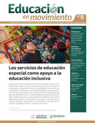 gob.mx/mejoredu
Boletín mensual de la Comisión Nacional para la Mejora Continua de la Educación · Ciudad de México · Año 1, núm. 9 / septiembre de 2022
Contenido
Reflexiones
La formación continua
de los docentes de
educación especial
de los Centros de
Atención Múltiple
Pág. 3
Detrás de
los números
Datos sobre los
servicios de educación
especial en México
Pág. 10
Puerta abierta
La USAER, punto de
apoyo para la reflexión
y transformación de la
educación básica
Pág. 13
SaberEs
Saberes desde
los servicios
de educación especial
Pág. 19
Mesa de trabajo
¡Aprendizaje para
todas y todos!
Pág. 27
Receso
Recomendaciones
Pág. 32
Los servicios de educación
especial como apoyo a la
educación inclusiva
#9
Fotografía: ©Mejoredu / Patricia Aridjis
La educación inclusiva implica el derecho de la totalidad de niñas, niños,
adolescentes y jóvenes a recibir una educación que tome en cuenta sus
características, capacidades, intereses y necesidades como únicos, por
lo que deben considerarse un punto de partida para crear las condicio-
nes necesarias en las escuelas, de manera que todo el alumnado pueda
aprender. Ello implica tener un sistema educativo capaz de recibir y en-
señar a todas las personas, particularmente a la población que corre el
riesgo de exponerse a la marginación, la exclusión, la discriminación o
el bajo rendimiento, como pueden ser estudiantes con discapacidad, en
situación de pobreza extrema y migrantes, entre otros.1
1
Basado en <https:/
/www.unesco.org/es/education/inclusion/need-know>.
 