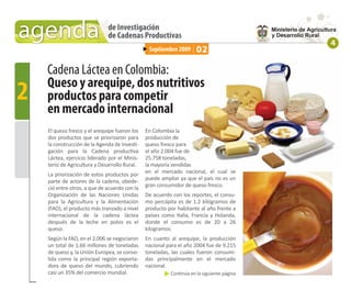 agenda                        de Investigación
                              de Cadenas Productivas
                                                                                           4
                                                Septiembre 2009      02

    Cadena Láctea en Colombia:
    Queso y arequipe, dos nutritivos
2   productos para competir
    en mercado internacional
    El queso fresco y el arequipe fueron los   En Colombia la
    dos productos que se priorizaron para      producción de
    la construcción de la Agenda de Investi-   queso fresco para
    gación para la Cadena productiva           el año 2.004 fue de
    Láctea, ejercicio liderado por el Minis-   25.758 toneladas,
    terio de Agricultura y Desarrollo Rural.   la mayoría vendidas
                                               en el mercado nacional, el cual se
    La priorización de estos productos por
                                               puede ampliar ya que el país no es un
    parte de actores de la cadena, obede-
                                               gran consumidor de queso fresco.
    ció entre otros, a que de acuerdo con la
    Organización de las Naciones Unidas        De acuerdo con los reportes, el consu-
    para la Agricultura y la Alimentación      mo percápita es de 1.2 kilógramos de
    (FAO), el producto más tranzado a nivel    producto por habitante al año frente a
    internacional de la cadena láctea          países como Italia, Francia y Holanda,
    después de la leche en polvo es el         donde el consumo es de 20 a 26
    queso.                                     kilogramos.
    Según la FAO, en el 2.006 se negociaron    En cuanto al arequipe, la producción
    un total de 1.66 millones de toneladas     nacional para el año 2004 fue de 9.215
    de queso y, la Unión Europea, se conso-    toneladas, las cuales fueron consumi-
    lida como la principal región exporta-     das principalmente en el mercado
    dora de queso del mundo, cubriendo         nacional.
    casi un 35% del comercio mundial.                    Continúa en la siguiente página
 