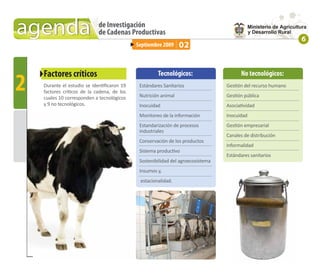agenda                       de Investigación
                             de Cadenas Productivas
                                                                                                               6
                                             Septiembre 2009     02


    Factores críticos
2
                                                      Tecnológicos:                     No tecnológicos:
    Durante el estudio se identiﬁcaron 19     Estándares Sanitarios               Gestión del recurso humano
    factores críticos de la cadena, de los
    cuales 10 corresponden a tecnológicos     Nutrición animal                    Gestión pública
    y 9 no tecnológicos.                      Inocuidad                           Asociatividad
                                              Monitoreo de la información         Inocuidad
                                              Estandarización de procesos         Gestión empresarial
                                              industriales
                                                                                  Canales de distribución
                                              Conservación de los productos
                                                                                  Informalidad
                                              Sistema productivo
                                                                                  Estándares sanitarios
                                              Sostenibilidad del agroecosistema
                                              Insumos y,
                                              estacionalidad.
 