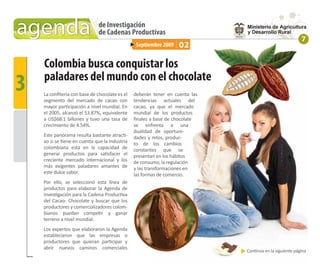 agenda                        de Investigación
                              de Cadenas Productivas
                                                                                                          7
                                                 Septiembre 2009   02

    Colombia busca conquistar los
3   paladares del mundo con el chocolate
    La conﬁtería con base de chocolate es el
    segmento del mercado de cacao con
                                                deberán tener en cuenta las
                                                tendencias actuales del
    mayor participación a nivel mundial. En     cacao, ya que el mercado
    el 2005, alcanzó el 53.87%, equivalente     mundial de los productos
    a US$68.1 billones y tuvo una tasa de       ﬁnales a base de chocolate
    crecimiento de 4.54%.                       se enfrenta a una
                                                dualidad de oportuni-
    Este panorama resulta bastante atracti-     dades y retos, produc-
    vo si se tiene en cuenta que la industria   to de los cambios
    colombiana está en la capacidad de          constantes que se
    generar productos para satisfacer el        presentan en los hábitos
    creciente mercado internacional y los       de consumo, la regulación
    más exigentes paladares amantes de          y las transformaciones en
    este dulce sabor.                           las formas de comercio.
    Por ello, se seleccionó esta línea de
    productos para elaborar la Agenda de
    Investigación para la Cadena Productiva
    del Cacao- Chocolate y buscar que los
    productores y comercializadores colom-
    bianos puedan competir y ganar
    terreno a nivel mundial.
    Los expertos que elaboraron la Agenda
    establecieron que las empresas o
    productores que quieran participar y
    abrir nuevos caminos comerciales
                                                                              Continúa en la siguiente página
 