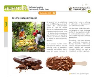 agenda            de Investigación
                  de Cadenas Productivas
                                                                                                            8
                              Septiembre 2009   02

    Los mercados del cacao

3
                                      De acuerdo con las estadísticas      cacao, tortas y cacao en polvo; y
                                      para el 2006 de Agrocadenas, la      la fabricación de chocolates en
                                      Cadena del Cacao-Chocolate           sus distintas variedades.
                                      aportó el 2.4% del empleo
                                                                           Los principales países exportado-
                                      agrícola en Colombia, en la indus-
                                                                           res de cacao en grano son Costa
                                      tria de transformación del cacao     de Marﬁl, Ghana e Indonesia. En
                                      y de fabricación de chocolates el    el continente Americano sobre-
                                      aporte es de 1.5% al total de la     sale Ecuador, República Dominica
                                      industria de alimentos y del 0.3%    y Venezuela.
                                      en el total de la industria manu-
                                      facturera.                           En cuanto a las importaciones
                                                                           por continente muestran a
                                      En el contexto mundial existen       Europa (Holanda y Alemania)
                                      dos tipos de industria procesa-      como el principal importador de
                                      dora de cacao: el prensado o         cacao, seguido por América
                                      molienda que elabora licor o         (Estados Unidos) con casi la
                                      pasta de cacao, manteca de           mitad de la cantidad importada.




                                                                              Continúa en la siguiente página
 