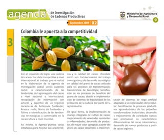 agenda                          de Investigación
                                de Cadenas Productivas
                                                                                                                                  9
                                                   Septiembre 2009      02

    Colombia le apuesta a la competitividad

3

    Con el propósito de lograr una cadena        cas y la calidad del cacao- chocolate
    de cacao-chocolate competitiva a nivel       como son: fortalecimiento del trabajo
    internacional, el trabajo que se realizó     investigativo y de desarrollo tecnológico
    en la elaboración de la Agenda de            en calidad del grano de cacao utilizado
    Investigación cobijó varios aspectos         para los procesos de transformación;
    como: la caracterización de las              transferencia de tecnología; tecniﬁca-
    tendencias del agronegocio del cacao         ción de los procesos de beneﬁcio del
    a nivel nacional e internacional;            grano de cacao; diseño e implementa-
    recopilación de información con              ción de sistemas de trazabilidad de los     tación de sistemas de riego artiﬁcial
    actores y expertos de las regiones           productos de la cadena por parte de la      adaptado a las necesidades del produc-
    cacaoteras de Antioquía, Santander,          agroindustria.                              tor; tecniﬁcación de procesos producti-
    Arauca, Huila, Norte de Santander y                                                      vos agroindustriales de los pequeños
    Tolima e identiﬁcación de las tenden-        De igual forma, la implementación de        transformadores industriales; desarrollo
    cias tecnológicas y comerciales en la        manejo integrado de cultivo de cacao;       y mejoramiento de variedades nativas
    cacaocultura a nivel mundial.                mejoramiento de variedades resistentes      que promuevan las características
                                                 a enfermedades; desarrollo de produc-       diferenciadoras del cacao colombiano y
    Así mismo, la Agenda plantea varias          tos de mayor valor agregado a partir del    desarrollo de nuevos productos a partir
    estrategias para mejorar las característi-   grano de cacao; desarrollo e implemen-      de cacao orgánico.
 