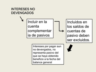 INTERESES NO
DEVENGADOS
Incluidos en
los saldos de
cuentas de
pasivo deben
ser excluidos.
Incluir en la
cuenta
complementar
ia de pasivos
Intereses por pagar aun
no devengados, no
representa pasivo del
que se haya obtenido
beneficio a la fecha del
balance general
 
