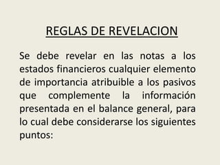Se debe revelar en las notas a los
estados financieros cualquier elemento
de importancia atribuible a los pasivos
que complemente la información
presentada en el balance general, para
lo cual debe considerarse los siguientes
puntos:
REGLAS DE REVELACION
 