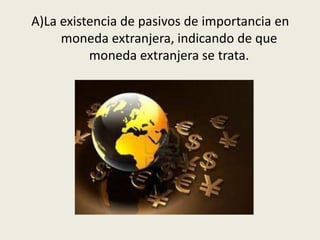 A)La existencia de pasivos de importancia en
moneda extranjera, indicando de que
moneda extranjera se trata.
 