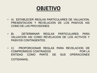 OBJETIVO
• A) ESTABLECER REGLAS PARTICULARES DE VALUACION,
PRESENTACION Y REVELACION DE LOS PASIVOS ASI
COMO DE LAS PROVISIONES.
• B) DETERMINAR REGLAS PARTICULARES PARA
VALUACION ASI COMO REVELACION DE LOS ACTIVOS Y
PASIVOS CONTINGENTES.
• C) PROPORCIONAR REGLAS PARA REVELACION DE
COMPROMISOS CONTRAIDOS POR LA
ENTIDAD COMO PARTE DE SUS OPERACIONES
COTIDIANAS.
 