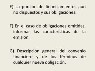 E) La porción de financiamientos aún
no dispuestos y sus obligaciones.
F) En el caso de obligaciones emitidas,
informar las características de la
emisión.
G) Descripción general del convenio
financiero y de los términos de
cualquier nueva obligación.
 