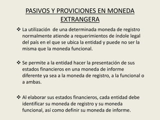 PASIVOS Y PROVICIONES EN MONEDA
EXTRANGERA
 La utilización de una determinada moneda de registro
normalmente atiende a requerimientos de índole legal
del país en el que se ubica la entidad y puede no ser la
misma que la moneda funcional.
 Se permite a la entidad hacer la presentación de sus
estados financieros en una moneda de informe
diferente ya sea a la moneda de registro, a la funcional o
a ambas.
 Al elaborar sus estados financieros, cada entidad debe
identificar su moneda de registro y su moneda
funcional, así como definir su moneda de informe.
 