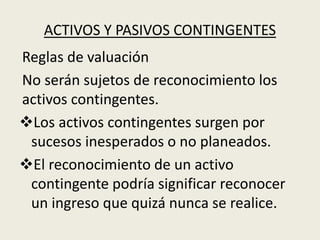 ACTIVOS Y PASIVOS CONTINGENTES
Reglas de valuación
No serán sujetos de reconocimiento los
activos contingentes.
Los activos contingentes surgen por
sucesos inesperados o no planeados.
El reconocimiento de un activo
contingente podría significar reconocer
un ingreso que quizá nunca se realice.
 