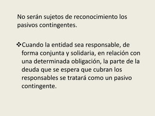 No serán sujetos de reconocimiento los
pasivos contingentes.
Cuando la entidad sea responsable, de
forma conjunta y solidaria, en relación con
una determinada obligación, la parte de la
deuda que se espera que cubran los
responsables se tratará como un pasivo
contingente.
 