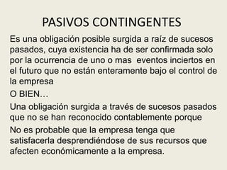 PASIVOS CONTINGENTES
Es una obligación posible surgida a raíz de sucesos
pasados, cuya existencia ha de ser confirmada solo
por la ocurrencia de uno o mas eventos inciertos en
el futuro que no están enteramente bajo el control de
la empresa
O BIEN…
Una obligación surgida a través de sucesos pasados
que no se han reconocido contablemente porque
No es probable que la empresa tenga que
satisfacerla desprendiéndose de sus recursos que
afecten económicamente a la empresa.
 