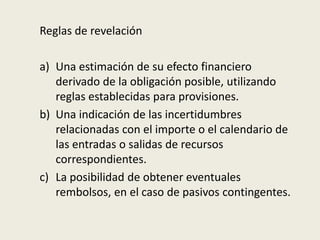 Reglas de revelación
a) Una estimación de su efecto financiero
derivado de la obligación posible, utilizando
reglas establecidas para provisiones.
b) Una indicación de las incertidumbres
relacionadas con el importe o el calendario de
las entradas o salidas de recursos
correspondientes.
c) La posibilidad de obtener eventuales
rembolsos, en el caso de pasivos contingentes.
 