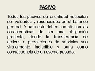 PASIVO
Todos los pasivos de la entidad necesitan
ser valuados y reconocidos en el balance
general. Y para esto deben cumplir con las
características de ser una obligación
presente, donde la transferencia de
activos o prestaciones de servicios sea
virtualmente ineludible y surja como
consecuencia de un evento pasado.
 