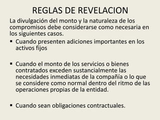 REGLAS DE REVELACION
La divulgación del monto y la naturaleza de los
compromisos debe considerarse como necesaria en
los siguientes casos.
 Cuando presenten adiciones importantes en los
activos fijos
 Cuando el monto de los servicios o bienes
contratados exceden sustancialmente las
necesidades inmediatas de la compañía o lo que
se considere como normal dentro del ritmo de las
operaciones propias de la entidad.
 Cuando sean obligaciones contractuales.
 