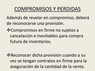 COMPROMISOS Y PERDIDAS
Además de revelar en compromiso, deberá
de reconocerse una provisión.
Compromisos en firme no sujetos a
cancelación e inevitables para compra
futura de inventarios.
Reconocer dicha provisión cuando a su
vez se tengan contratos en firme para la
aseguración de la cantidad de la venta.
 