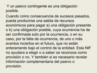 Y un pasivo contingente es una obligación
posible.
Cuando como consecuencia de sucesos pasados,
pueda producirse una salida de recursos
económicos para pagar a) una obligación presente
o b) una obligación posible, cuya ocurrencia ha de
ser confirmada solo por la ocurrencia, o en su
caso, por la falta de ocurrencia, de uno o más
eventos inciertos en el futuro, que no están
enteramente bajo el control de la entidad. Esta NIF
no ayudara a elegir o a saber se reconoce como
provisión o no. Y también si es necesario revelar
información complementaria del pasivo o
provisión.
 