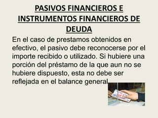 PASIVOS FINANCIEROS E
INSTRUMENTOS FINANCIEROS DE
DEUDA
En el caso de prestamos obtenidos en
efectivo, el pasivo debe reconocerse por el
importe recibido o utilizado. Si hubiere una
porción del préstamo de la que aun no se
hubiere dispuesto, esta no debe ser
reflejada en el balance general.
 