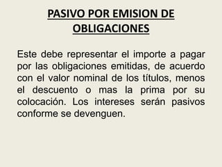 PASIVO POR EMISION DE
OBLIGACIONES
Este debe representar el importe a pagar
por las obligaciones emitidas, de acuerdo
con el valor nominal de los títulos, menos
el descuento o mas la prima por su
colocación. Los intereses serán pasivos
conforme se devenguen.
 