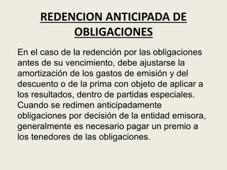 REDENCION ANTICIPADA DE
OBLIGACIONES
En el caso de la redención por las obligaciones
antes de su vencimiento, debe ajustarse la
amortización de los gastos de emisión y del
descuento o de la prima con objeto de aplicar a
los resultados, dentro de partidas especiales.
Cuando se redimen anticipadamente
obligaciones por decisión de la entidad emisora,
generalmente es necesario pagar un premio a
los tenedores de las obligaciones.
 