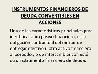 INSTRUMENTOS FINANCIEROS DE
DEUDA CONVERTIBLES EN
ACCIONES
Una de las características principales para
identificar a un pasivo financiero, es la
obligación contractual del emisor de
entregar efectivo u otro activo financiero
al poseedor, o de intercambiar con esté
otro instrumento financiero de deuda.
 