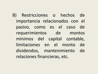 B) Restricciones o hechos de
importancia relacionados con el
pasivo, como es el caso de
requerimientos de montos
mínimos del capital contable,
limitaciones en el monto de
dividendos, mantenimiento de
relaciones financieras, etc.
 