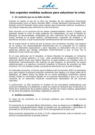 Son urgentes medidas audaces para solucionar la crisis
   1. Un contexto que no se debe olvidar.

Cuando se siguen al pie de la letra los dictados de los organismos financieros
internacionales como el Banco Mundial (BM) y Fondo Monetario Internacional (FMI),
Estados como El Salvador tienen poco margen para emprender políticas novedosas y
de carácter soberano para enfrentar la crisis económica.

Esta situación no es exclusiva de los países subdesarrollados. Grecia y España, son
ejemplos donde la crisis la están pagando los trabajadores, ya que el Estado de
Bienestar es desmantelado, entiéndase por ello: reducción de la deuda externa a
través recortes en el gasto público, privatizaciones, supresión de empleos y de
beneficios sociales; lo que ha provocado manifestaciones del movimiento ciudadano.

No se puede obviar el hecho de que la actual crisis económica mundial, que todavía
no se supera, fue desencadenada directamente por la voracidad de un sistema
financiero altamente especulativo y poco regulado; un descalabro ante el cual los
gobiernos optaron por otorgar salvatajes multimillonarios y que, al final, fue la
población la que cubrió sus costos.

En el caso particular de El Salvador, el Banco Mundial ha otorgado un millonario
préstamo al actual gobierno, el cual está condicionado al cumplimiento de: la
reducción déficit fiscal- que implica disminuir el gasto público con medidas como la
focalización (racionalización) del subsidio al gas propano, la promoción de asocio
público-privado y la apertura comercial mediante el fomento de acuerdos de libre
comercio- TLC con Estados Unidos y Acuerdo de Asociación con la Unión Europea.

En reiteradas ocasiones, el Centro para la Defensa del Consumidor (CDC) ha planteado
que, para superar la precaria situación económica que agobia a la mayor parte de la
población, se deben sentar las bases de un nuevo paradigma económico, porque
existen límites al crecimiento basado en el consumo desmedido y que a su vez es
causante de un desarrollo industrial contaminante depredador de los recursos
naturales.

A continuación, el CDC presenta un análisis de las principales problemáticas que
continúan afectando a la población y sobre las cuales es necesario que el Ejecutivo, al
frente de la elaboración de la política pública, afronte con mayor audacia, apoyándose
en los otros dos poderes del Estado: Legislativo y Judicial.

   2. Análisis económico.

El costo de los alimentos es el principal problema que enfrentan las familias
salvadoreñas.

El incremento en la Canasta Básica Alimentaria, como se observa en el Gráfico 1, ha
aumentado considerablemente desde el pasado mes de septiembre, ubicándose en
promedio en $179.44 la urbana y $127.44 la correspondiente al área rural.

Estos aumentos representan un 6.4% y 17.3%, respectivamente, más en relación a los
precios correspondientes al período anterior
 