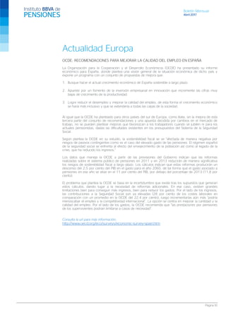 Boletín Mensual
Abril 2017
Página 10
Actualidad Europa
OCDE: RECOMENDACIONES PARA MEJORAR LA CALIDAD DEL EMPLEO EN ESPAÑA
La Organización para la Cooperación y el Desarrollo Económicos (OCDE) ha presentado su informe
económico para España, donde plantea una visión general de la situación económica de dicho país y
expone un programa con un conjunto de propuestas de mejora que:
1. Busque hacer el actual crecimiento económico de España sostenible a largo plazo.
2. Apueste por un fomento de la inversión empresarial en innovación que incremente las cifras muy
bajas de crecimiento de la productividad.
3. Logre reducir el desempleo y mejorar la calidad del empleo, de esta forma el crecimiento económico
se haría más inclusivo y que se extendería a todas las capas de la sociedad.
Al igual que la OCDE ha planteado para otros países del sur de Europa, como Italia, sin la mejora de esta
tercera parte del conjunto de recomendaciones y una apuesta decidida por cambios en el mercado de
trabajo, no se pueden plantear mejoras que favorezcan a los trabajadores cuando se jubilen ni para los
actuales pensionistas, dadas las dificultades existentes en los presupuestos del Sistema de la Seguridad
Social.
Según plantea la OCDE en su estudio, la sostenibilidad fiscal se ve “afectada de manera negativa por
riesgos de pasivos contingentes como es el caso del elevado gasto de las pensiones. El régimen español
de la seguridad social se enfrenta al efecto del envejecimiento de la población así como al legado de la
crisis, que ha reducido los ingresos.”
Los datos que maneja la OCDE a partir de las previsiones del Gobierno indican que las reformas
realizadas sobre el sistema público de pensiones en 2011 y en 2013 reducirán de manera significativa
los riesgos de sostenibilidad fiscal a largo plazo. Los cálculos indican que estas reformas producirán un
descenso del 2,5 por ciento del PIB en el gasto para el año 2060, de tal forma que el gasto asociado a
pensiones en ese año se sitúe en el 11 por ciento del PIB, por debajo del porcentaje de 2013 (11,8 por
ciento).
El problema que plantea la OCDE se basa en la incertidumbre que existe tras los supuestos que generan
estos cálculos, dando lugar a la necesidad de reformas adicionales. En ese caso, existen grandes
limitaciones bien para conseguir más ingresos, bien para reducir los gastos. Por el lado de los ingresos,
las contribuciones a la Seguridad Social son ya elevadas (28 por ciento de los costes laborales en
comparación con un promedio en la OCDE del 22,4 por ciento), luego incrementarlas aún más “podría
menoscabar el empleo y la competitividad internacional”. La opción se centra en mejorar la cantidad y la
calidad del empleo. Por el lado de los gastos, la OCDE recomienda que “las prestaciones por pensiones
de los supervivientes podrían limitarse a casos de necesidad”.
Consulta la url para más información:
http://www.oecd.org/eco/surveys/economic-survey-spain.htm
 