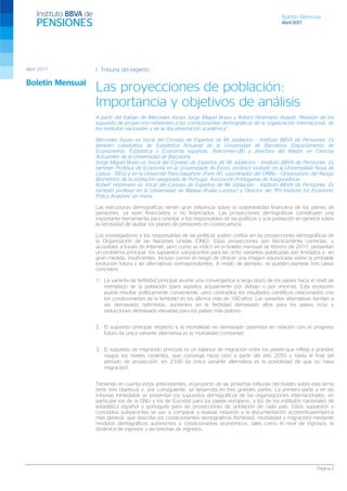 Boletín Mensual
Abril 2017
Página 2
I. Tribuna del experto
Las proyecciones de población:
Importancia y objetivos de análisis
A partir del trabajo de Mercedes Ayuso Jorge Miguel Bravo y Robert Holzmann titulado “Revisión de los
supuesto de proyección referentes a los condicionantes demográficos de la organización internacional, de
los institutos nacionales y de la documentación académica”.
Mercedes Ayuso es Vocal del Consejo de Expertos de Mi Jubilación – Instituto BBVA de Pensiones. Es
también catedrática de Estadística Actuarial de la Universidad de Barcelona (Departamento de
Econometría, Estadística y Economía española, Riskcenter-UB) y directora del Máster en Ciencias
Actuariales de la Universidad de Barcelona.
Jorge Miguel Bravo es Vocal del Consejo de Expertos de Mi Jubilación – Instituto BBVA de Pensiones. Es
también Profesor de Economía en la Universidade de Évora, profesor invitado en la Universidade Nova de
Lisboa - ISEGI y en la Université Paris-Dauphine (París IX), coordinador del ORBio - Observatorio del Riesgo
Biométrico de la población asegurada de Portugal, Asociación Portuguesa de Aseguradoras.
Robert Holzmann es Vocal del Consejo de Expertos de Mi Jubilación – Instituto BBVA de Pensiones. Es
también profesor en la Universidad de Malaya (Kuala Lumpur) y Director del “RH Institute for Economic
Policy Analyses” en Viena.
Las estructuras demográficas tienen gran influencia sobre la sostenibilidad financiera de los planes de
pensiones, ya sean financiados o no financiados. Las proyecciones demográficas constituyen una
importante herramienta para orientar a los responsables de las políticas y a la población en general sobre
la necesidad de ajustar los planes de pensiones en consecuencia.
Los investigadores y los responsables de las políticas suelen confiar en las proyecciones demográficas de
la Organización de las Naciones Unidas (ONU). Estas proyecciones son técnicamente correctas, y
accesibles a través de Internet, pero como se indicó en el boletín mensual de febrero de 2017, presentan
un problema principal: los supuestos subyacentes para las ocho variantes publicadas son limitados y, en
gran medida, insuficientes. Incluso corren el riesgo de ofrecer una imagen equivocada sobre la probable
evolución futura y las alternativas correspondientes. A modo de ejemplo, se pueden plantear tres casos
concretos:
1. La variante de fertilidad principal asume una convergencia a largo plazo de los países hacia el nivel de
reemplazo de la población (para aquellos actualmente por debajo o por encima). Esta evolución
puede resultar políticamente conveniente, pero contradice los resultados científicos relacionados con
los condicionantes de la fertilidad en los últimos más de 100 años. Las variantes alternativas tienden a
ser demasiado optimistas: aumentos en la fertilidad demasiado altos para los países ricos y
reducciones demasiado elevadas para los países más pobres.
2. El supuesto principal respecto a la mortalidad es demasiado pesimista en relación con el progreso
futuro (la única variante alternativa es la mortalidad constante).
3. El supuesto de migración principal es un balance de migración entre los países que refleja a grandes
rasgos los niveles recientes, que converge hacia cero a partir del año 2050 y hasta el final del
período de proyección, en 2100 (la única variante alternativa es la posibilidad de que no haya
migración).
Teniendo en cuenta estos antecedentes, el proyecto de las próximas tribunas del boletín sobre este tema
tiene tres objetivos y, por consiguiente, se desarrolla en tres grandes partes. La primera parte y en las
tribunas inmediatas se presentan los supuestos demográficos de las organizaciones internacionales, en
particular los de la ONU y los de Eurostat para los países europeos, y los de los institutos nacionales de
estadística español y portugués para las proyecciones de población de cada país. Estos supuestos y
conceptos subyacentes se van a comparar y evaluar respecto a la documentación económica/empírica
más general, que describe los condicionantes demográficos (fertilidad, mortalidad y migración) mediante
modelos demográficos autónomos y condicionantes económicos, tales como el nivel de ingresos, la
dinámica de ingresos y las brechas de ingresos.
Abril 2017
Boletín Mensual
 