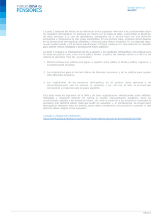 Boletín Mensual
Abril 2017
Página 3
La parte 2 explorará los efectos de las diferencias en los supuestos referentes a los condicionantes sobre
los resultados demográficos, en particular en relación con la media de edad, el porcentaje de población
de edad avanzada y la tasa de dependencia demográfica de la tercera edad con una definición
prospectiva y retrospectiva de este grupo demográfico. En una primera etapa, el artículo deberá basarse
en las proyecciones demográficas existentes y analizarlas para ofrecer resultados. En una segunda etapa,
puede resultar posible y útil, al menos para España y Portugal, colaborar con una institución de previsión
para obtener nuevos resultados y proyecciones sobre población.
La parte 3 evaluará las implicaciones de los supuestos y los resultados demográficos más realistas para
las áreas de políticas clave, como son la política familiar, la política del mercado laboral y la reforma del
sistema de pensiones. Para ello, se presentarán:
1. Distintos enfoques de políticas para lograr un equilibrio entre política de familia y política migratoria, y
la experiencia de los países.
2. Las implicaciones para el mercado laboral de diferentes escenarios y de las políticas para resolver
estos diferentes escenarios.
3. Las implicaciones de los escenarios demográficos en las políticas sobre pensiones y las
demandas/requisitos para los sistemas de pensiones y sus reformas. Al final, se proporcionan
conclusiones y propuestas para los pasos siguientes.
Esta parte revisa los supuestos de la ONU y de otras organizaciones internacionales sobre fertilidad,
mortalidad y migración teniendo en cuenta la reciente documentación académica sobre los
condicionantes pasados y las tendencias futuras, así como la evolución y los pronósticos nacionales (y
europeos). Ello permitirá valorar hasta qué punto los supuestos y, en consecuencia, las proyecciones
demográficas existentes entre los distintos países deben considerarse con precaución y plantear en qué
dirección deben dirigirse dichos supuestos.
Consulta la url para más información:
https://www.jubilaciondefuturo.es/es/blog/revision-de-las-proyecciones-de-poblacion.html
 
