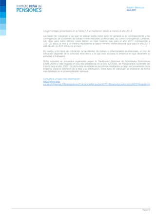 Boletín Mensual
Abril 2017
Página 5
Los porcentajes presentados en la Tabla 2.3 se mantienen desde al menos el año 2014.
Las bases de cotización a las que se aplican todos estos tipos en general es la correspondiente a las
contingencias de accidentes de trabajo y enfermedades profesionales, así como contingencias comunes.
Las cifras para estos últimos casos tienen un tope máximo que para el año 2017 corresponde a
3751,20 euros al mes y un mínimo equivalente al salario mínimo interprofesional (que para el año 2017
está situado en 825,69 euros al mes).
En cuanto a los tipos de cotización de accidentes de trabajo y enfermedades profesionales, el tipo de
cotización depende de la actividad económica a la que está asociada la empresa en que desarrolla su
actividad el trabajador.
Dicha actividad se encuentra organizada según la Clasificación Nacional de Actividades Económicas
(CNAE-2009) y está reglada en una lista establecida en la Ley 42/2006, de Presupuestos Generales del
Estado para el año 2007. En dicha lista se establecen las primas resultantes a cargo exclusivamente de la
empresa. Dada la extensión de la lista y su distribución, estos tipos de cotización se analizarán de forma
más detallada en el próximo boletín mensual.
Consulta la url para más información:
http://www.seg-
social.es/Internet_1/Trabajadores/CotizacionRecaudaci10777/Basesytiposdecotiza36537/index.htm
 