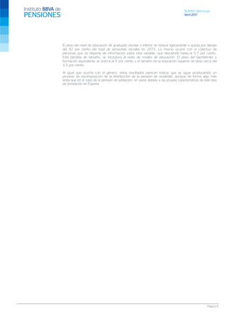 Boletín Mensual
Abril 2017
Página 8
El peso del nivel de educación de graduado escolar o inferior se reduce ligeramente y queda por debajo
del 82 por ciento del total de pensiones iniciales en 2015. Lo mismo ocurre con el colectivo de
personas que no dispone de información sobre esta variable, que desciende hasta el 5,7 por ciento.
Esta pérdida de tamaño, se incorpora al resto de niveles de educación. El peso del bachillerato y
formación equivalente se acerca al 9 por ciento y el tamaño de la educación superior se sitúa cerca del
3,5 por ciento.
Al igual que ocurría con el género, estos resultados parecen indicar que se sigue produciendo un
proceso de recomposición de la distribución de la pensión de viudedad, aunque de forma algo más
lenta que en el caso de la pensión de jubilación, en parte debido a las propias características de este tipo
de prestación en España.
 