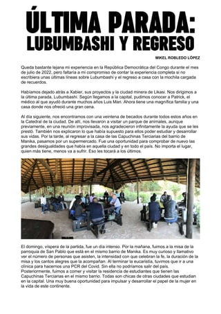 ÚLTIMA PARADA:
LUBUMBASHI Y REGRESO
MIKEL ROBLEDO LÓPEZ
Queda bastante lejana mi experiencia en la República Democrática del Congo durante el mes
de julio de 2022, pero faltaría a mi compromiso de contar la experiencia completa si no
escribiera unas últimas líneas sobre Lubumbashi y el regreso a casa con la mochila cargada
de recuerdos.
Habíamos dejado atrás a Xabier, sus proyectos y la ciudad minera de Likasi. Nos dirigimos a
la última parada, Lubumbashi. Según llegamos a la capital, pudimos conocer a Patrick, el
médico al que ayudó durante muchos años Luis Mari. Ahora tiene una magnífica familia y una
casa donde nos ofreció una gran cena.
Al día siguiente, nos encontramos con una veintena de becados durante todos estos años en
la Catedral de la ciudad. De allí, nos llevaron a visitar un parque de animales, aunque
previamente, en una reunión improvisada, nos agradecieron infinitamente la ayuda que se les
prestó. También nos explicaron lo que había supuesto para ellos poder estudiar y desarrollar
sus vidas. Por la tarde, al regresar a la casa de las Capuchinas Terciarias del barrio de
Manika, pasamos por un supermercado. Fue una oportunidad para comprobar de nuevo las
grandes desigualdades que había en aquella ciudad y en todo el país. No importa el lugar,
quien más tiene, menos va a sufrir. Eso les tocará a los últimos.
El domingo, víspera de la partida, fue un día intenso. Por la mañana, fuimos a la misa de la
parroquia de San Pablo que está en el mismo barrio de Manika. Es muy curioso y llamativo
ver el número de personas que asisten, la intensidad con que celebran la fe, la duración de la
misa y los cantos alegres que la acompañan. Al terminar la eucaristía, tuvimos que ir a una
clínica para hacernos una PCR del Covid. Sin ella no podríamos salir del país.
Posteriormente, fuimos a comer y visitar la residencia de estudiantes que tienen las
Capuchinas Terciarias en el mismo barrio. Todas son chicas de otras ciudades que estudian
en la capital. Una muy buena oportunidad para impulsar y desarrollar el papel de la mujer en
la vida de este continente.
 